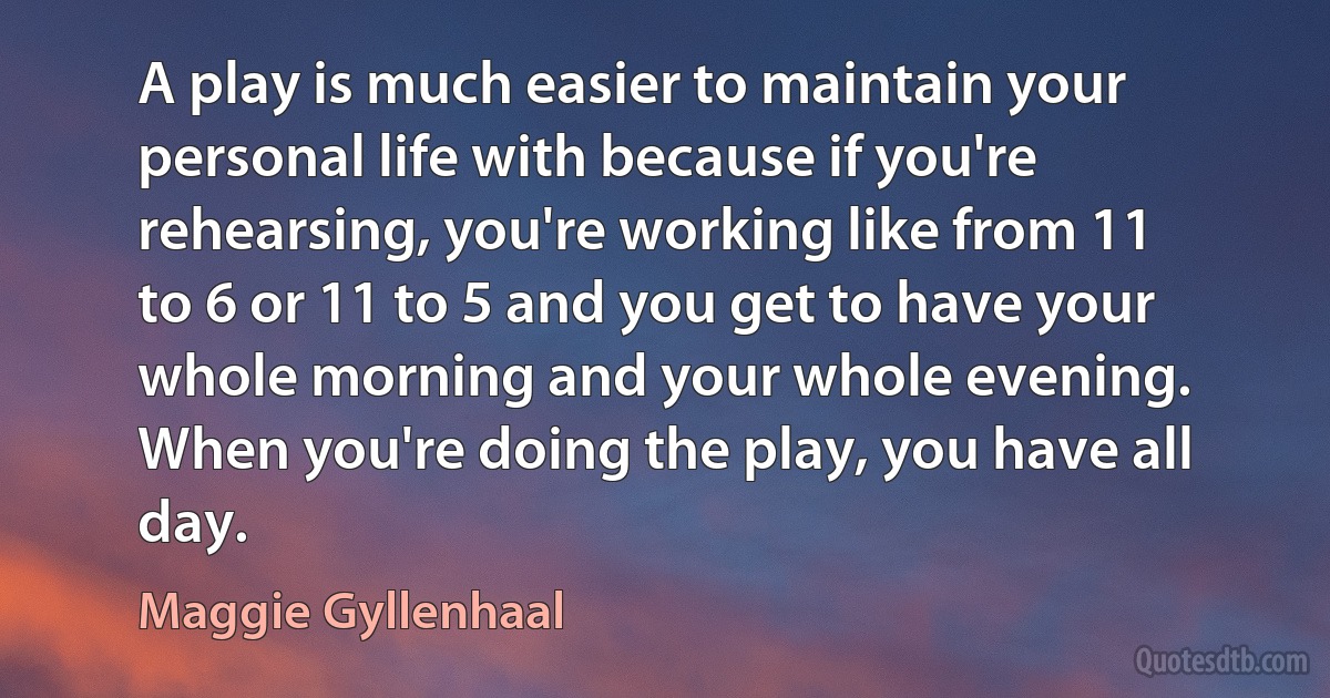 A play is much easier to maintain your personal life with because if you're rehearsing, you're working like from 11 to 6 or 11 to 5 and you get to have your whole morning and your whole evening. When you're doing the play, you have all day. (Maggie Gyllenhaal)