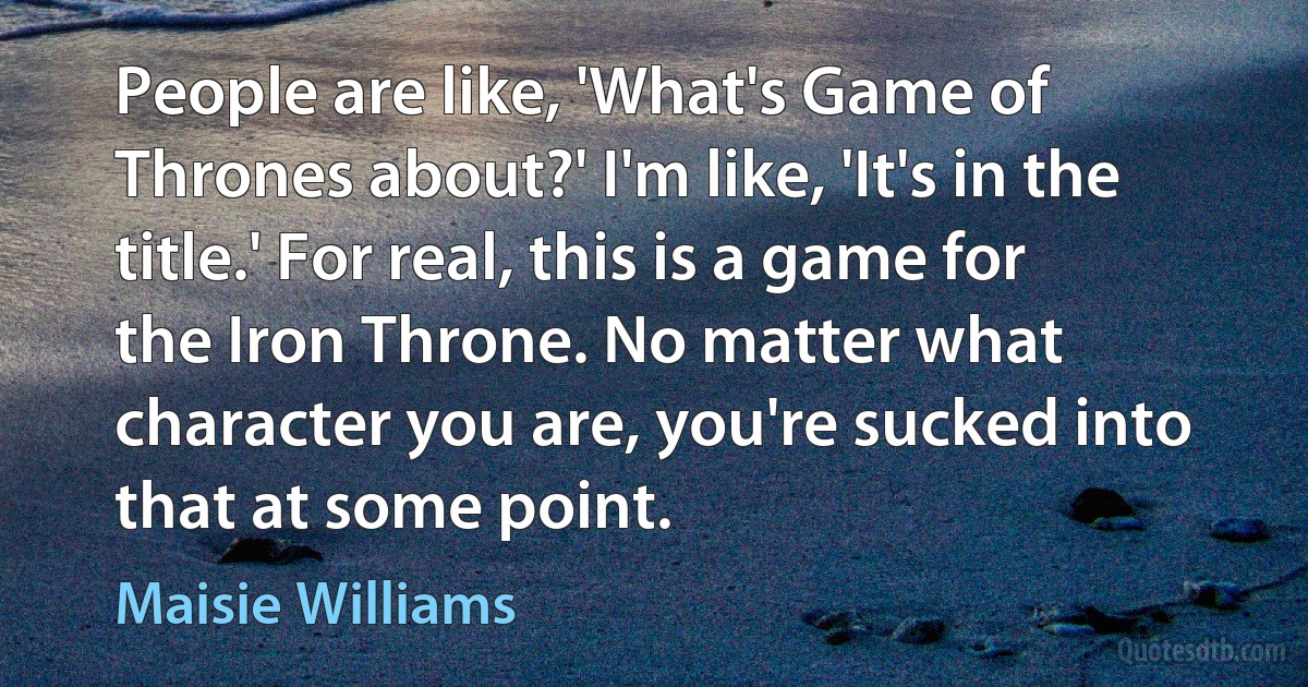 People are like, 'What's Game of Thrones about?' I'm like, 'It's in the title.' For real, this is a game for the Iron Throne. No matter what character you are, you're sucked into that at some point. (Maisie Williams)