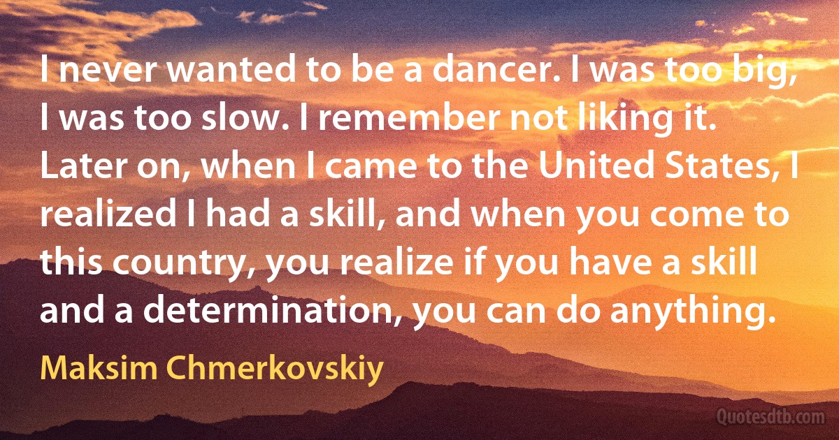 I never wanted to be a dancer. I was too big, I was too slow. I remember not liking it. Later on, when I came to the United States, I realized I had a skill, and when you come to this country, you realize if you have a skill and a determination, you can do anything. (Maksim Chmerkovskiy)