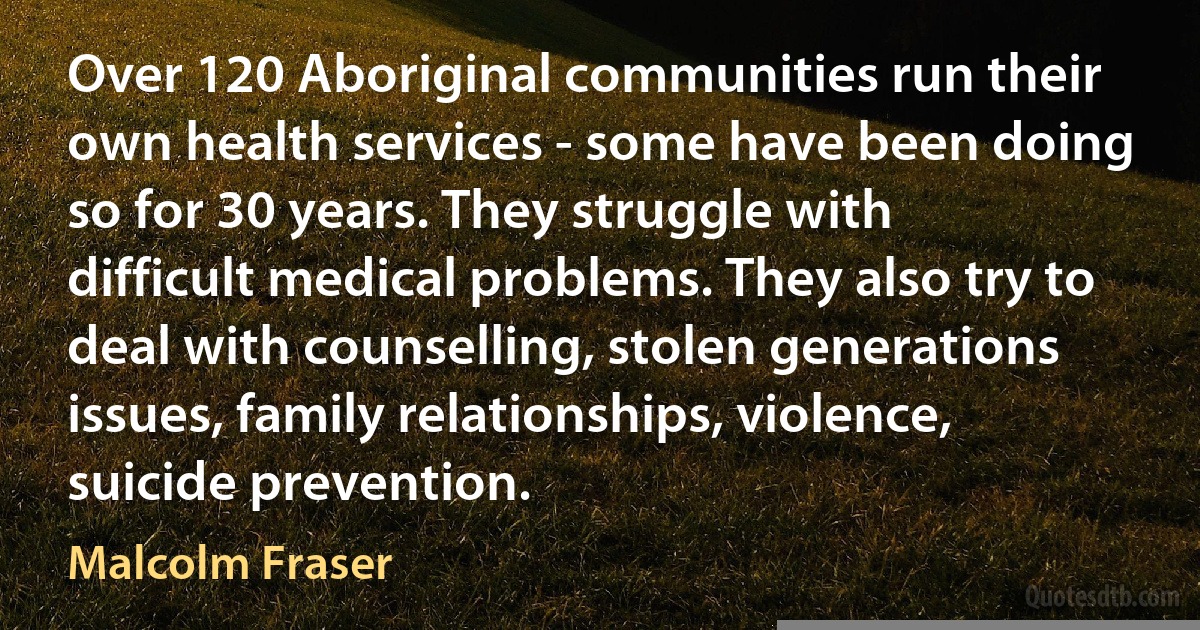 Over 120 Aboriginal communities run their own health services - some have been doing so for 30 years. They struggle with difficult medical problems. They also try to deal with counselling, stolen generations issues, family relationships, violence, suicide prevention. (Malcolm Fraser)