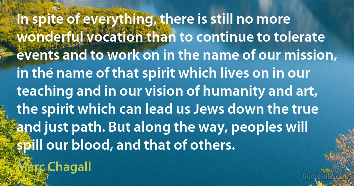 In spite of everything, there is still no more wonderful vocation than to continue to tolerate events and to work on in the name of our mission, in the name of that spirit which lives on in our teaching and in our vision of humanity and art, the spirit which can lead us Jews down the true and just path. But along the way, peoples will spill our blood, and that of others. (Marc Chagall)