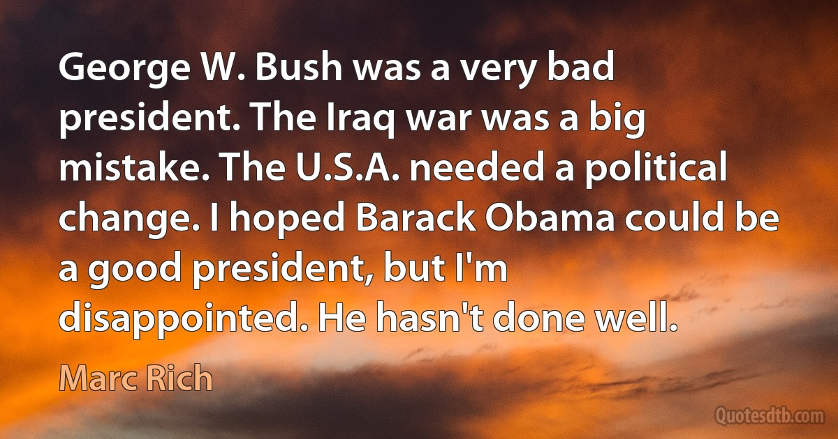 George W. Bush was a very bad president. The Iraq war was a big mistake. The U.S.A. needed a political change. I hoped Barack Obama could be a good president, but I'm disappointed. He hasn't done well. (Marc Rich)