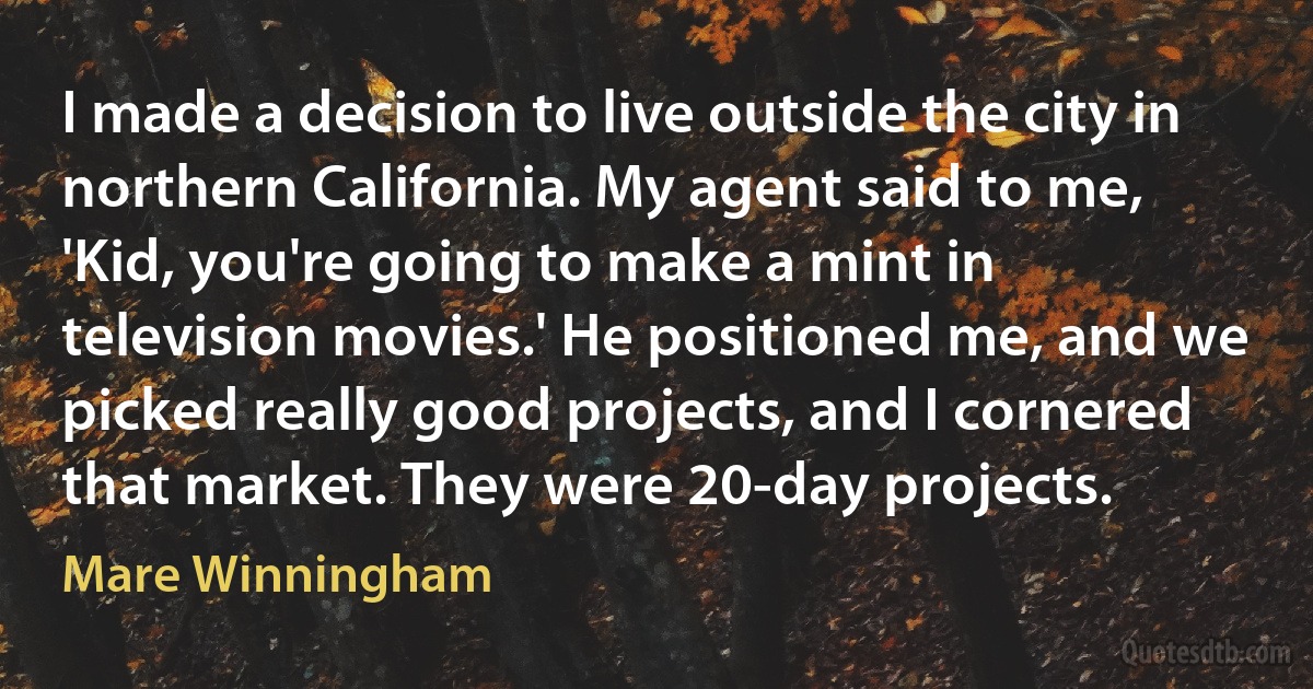 I made a decision to live outside the city in northern California. My agent said to me, 'Kid, you're going to make a mint in television movies.' He positioned me, and we picked really good projects, and I cornered that market. They were 20-day projects. (Mare Winningham)