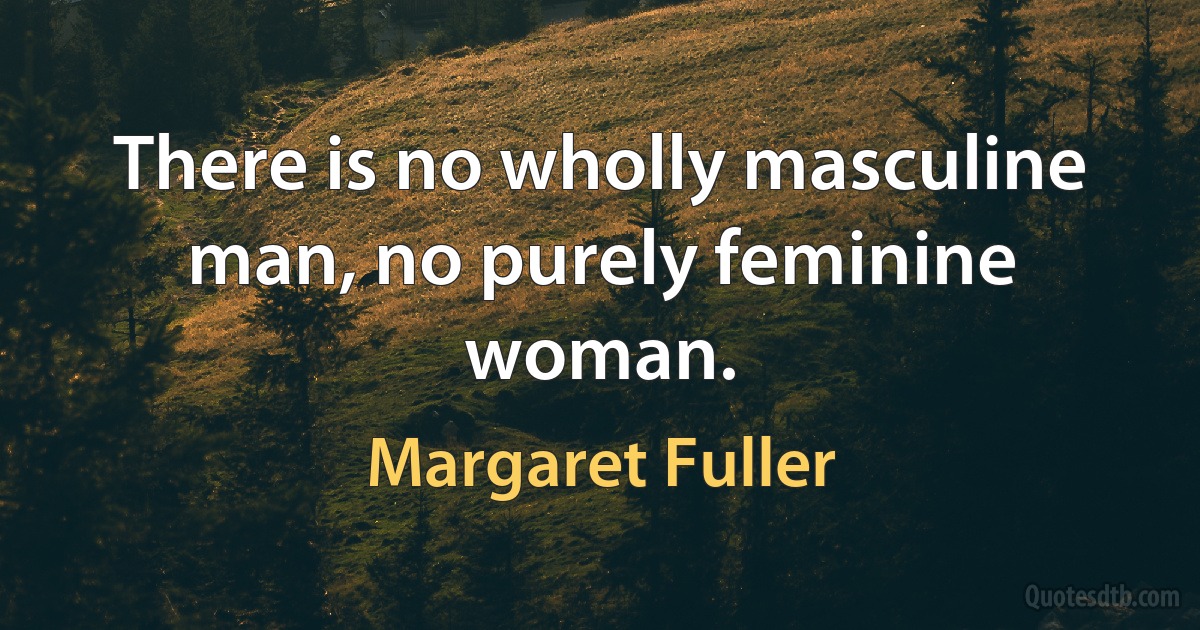 There is no wholly masculine man, no purely feminine woman. (Margaret Fuller)