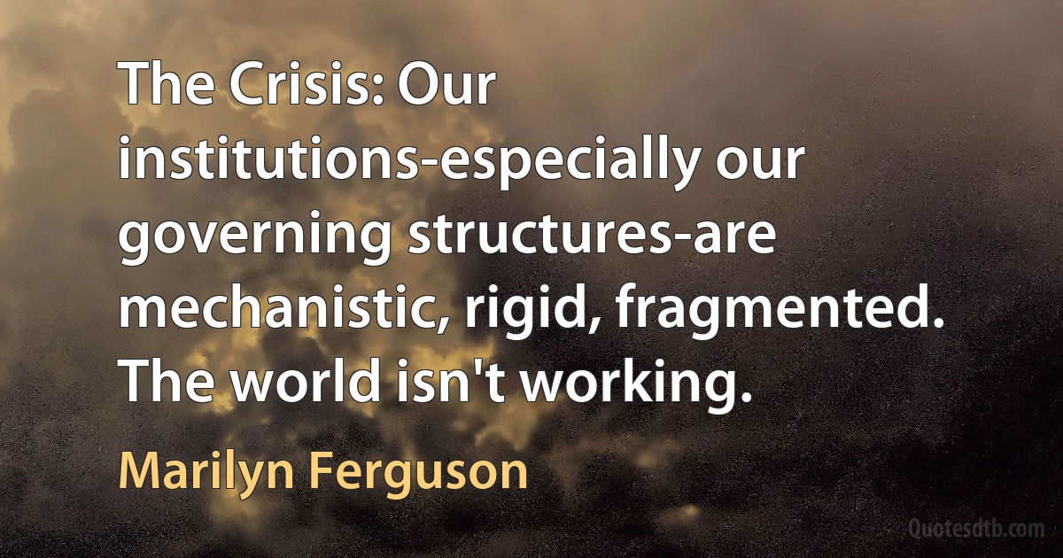 The Crisis: Our institutions-especially our governing structures-are mechanistic, rigid, fragmented. The world isn't working. (Marilyn Ferguson)