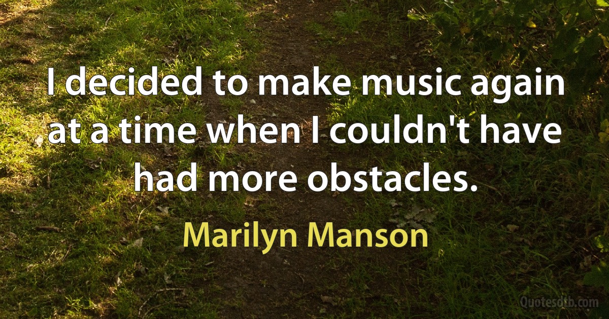 I decided to make music again at a time when I couldn't have had more obstacles. (Marilyn Manson)