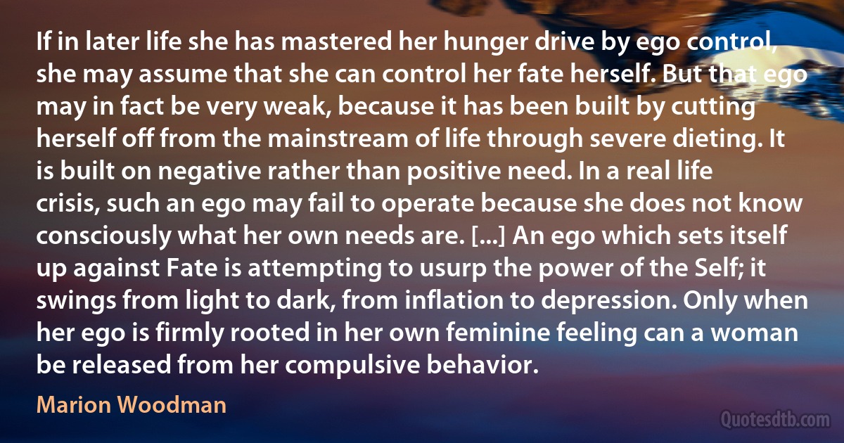 If in later life she has mastered her hunger drive by ego control, she may assume that she can control her fate herself. But that ego may in fact be very weak, because it has been built by cutting herself off from the mainstream of life through severe dieting. It is built on negative rather than positive need. In a real life crisis, such an ego may fail to operate because she does not know consciously what her own needs are. [...] An ego which sets itself up against Fate is attempting to usurp the power of the Self; it swings from light to dark, from inflation to depression. Only when her ego is firmly rooted in her own feminine feeling can a woman be released from her compulsive behavior. (Marion Woodman)