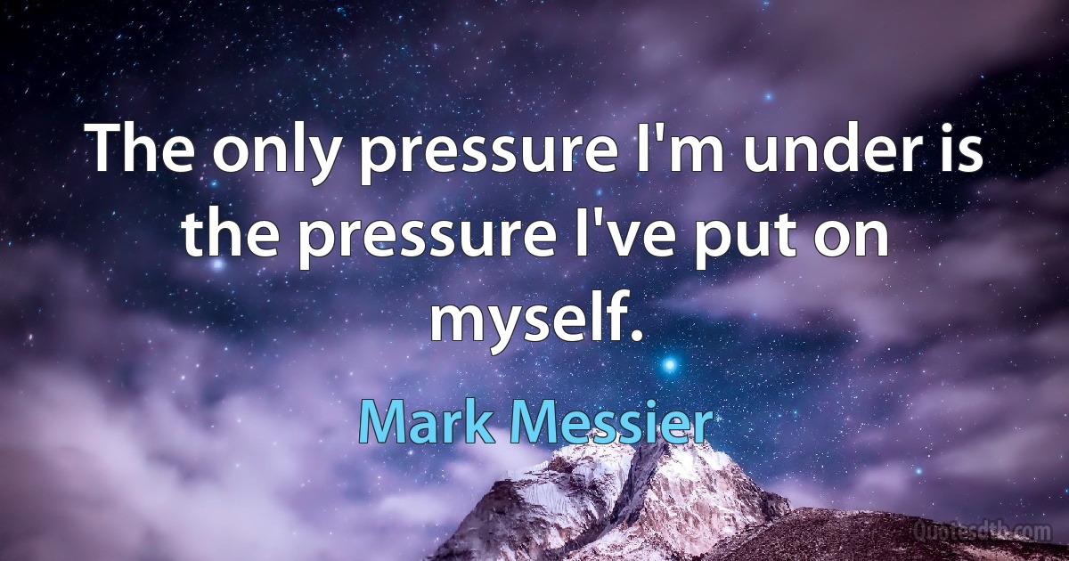 The only pressure I'm under is the pressure I've put on myself. (Mark Messier)