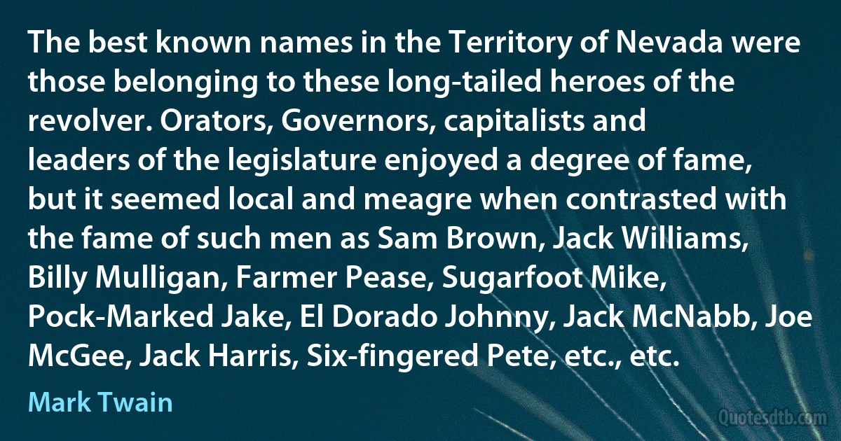 The best known names in the Territory of Nevada were those belonging to these long-tailed heroes of the revolver. Orators, Governors, capitalists and leaders of the legislature enjoyed a degree of fame, but it seemed local and meagre when contrasted with the fame of such men as Sam Brown, Jack Williams, Billy Mulligan, Farmer Pease, Sugarfoot Mike, Pock-Marked Jake, El Dorado Johnny, Jack McNabb, Joe McGee, Jack Harris, Six-fingered Pete, etc., etc. (Mark Twain)