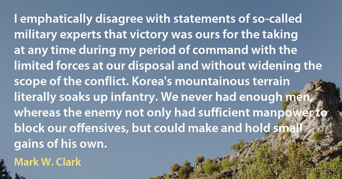 I emphatically disagree with statements of so-called military experts that victory was ours for the taking at any time during my period of command with the limited forces at our disposal and without widening the scope of the conflict. Korea's mountainous terrain literally soaks up infantry. We never had enough men, whereas the enemy not only had sufficient manpower to block our offensives, but could make and hold small gains of his own. (Mark W. Clark)