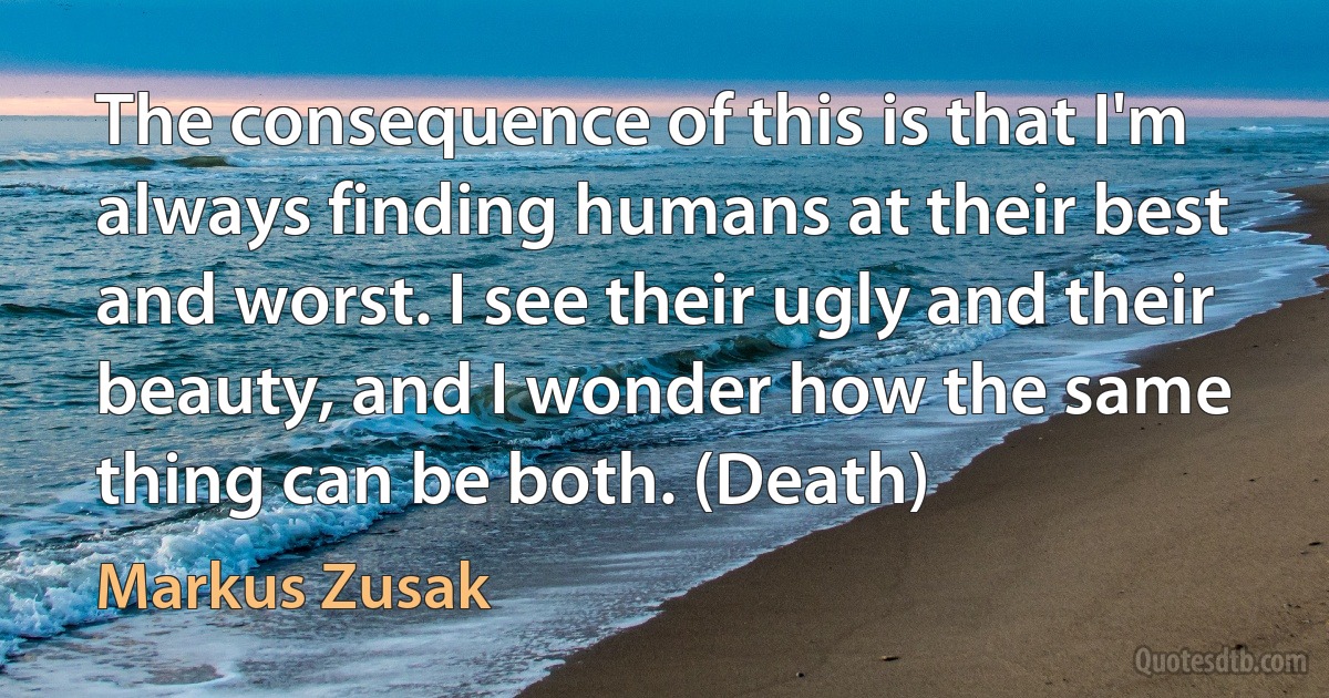 The consequence of this is that I'm always finding humans at their best and worst. I see their ugly and their beauty, and I wonder how the same thing can be both. (Death) (Markus Zusak)