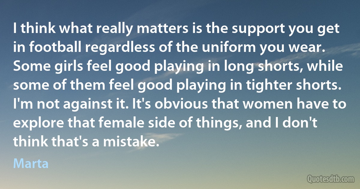 I think what really matters is the support you get in football regardless of the uniform you wear. Some girls feel good playing in long shorts, while some of them feel good playing in tighter shorts. I'm not against it. It's obvious that women have to explore that female side of things, and I don't think that's a mistake. (Marta)