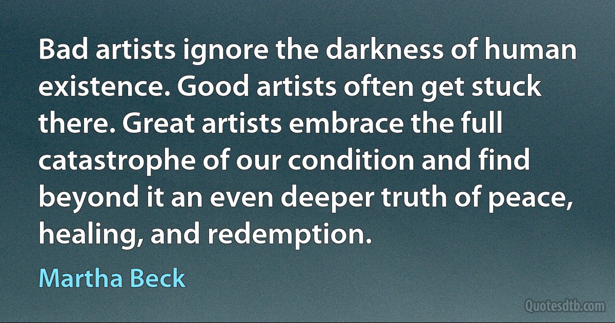 Bad artists ignore the darkness of human existence. Good artists often get stuck there. Great artists embrace the full catastrophe of our condition and find beyond it an even deeper truth of peace, healing, and redemption. (Martha Beck)