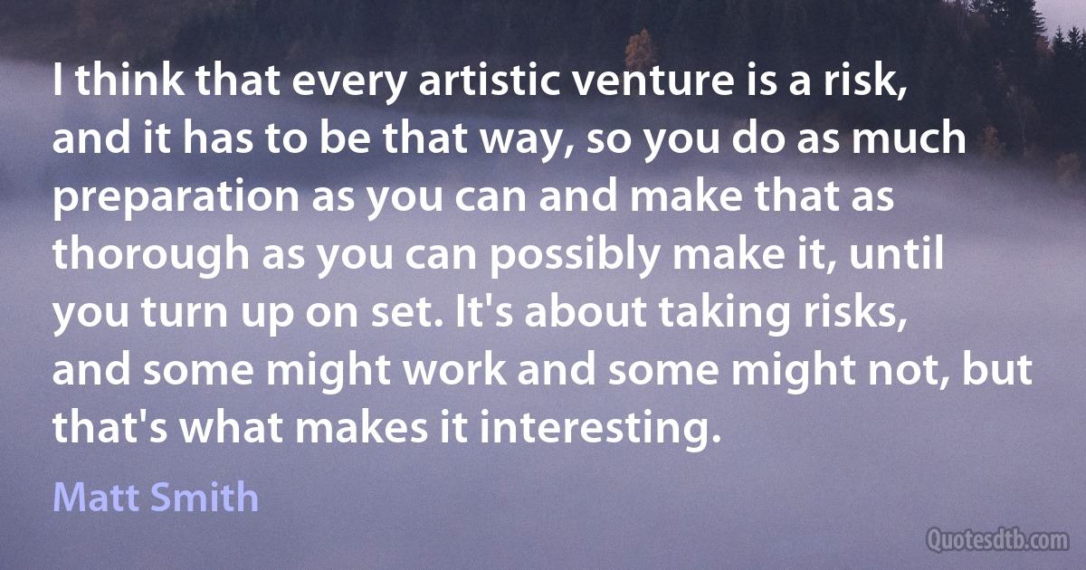 I think that every artistic venture is a risk, and it has to be that way, so you do as much preparation as you can and make that as thorough as you can possibly make it, until you turn up on set. It's about taking risks, and some might work and some might not, but that's what makes it interesting. (Matt Smith)