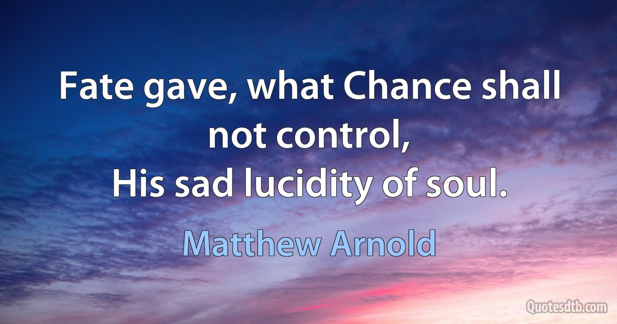 Fate gave, what Chance shall not control,
His sad lucidity of soul. (Matthew Arnold)