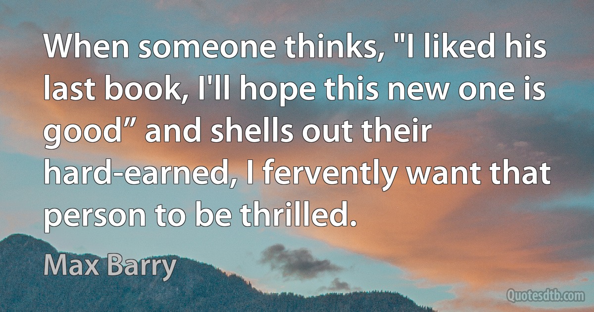 When someone thinks, "I liked his last book, I'll hope this new one is good” and shells out their hard-earned, I fervently want that person to be thrilled. (Max Barry)