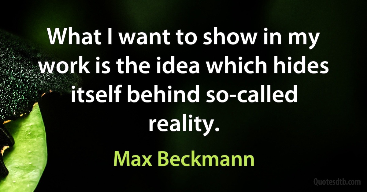 What I want to show in my work is the idea which hides itself behind so-called reality. (Max Beckmann)