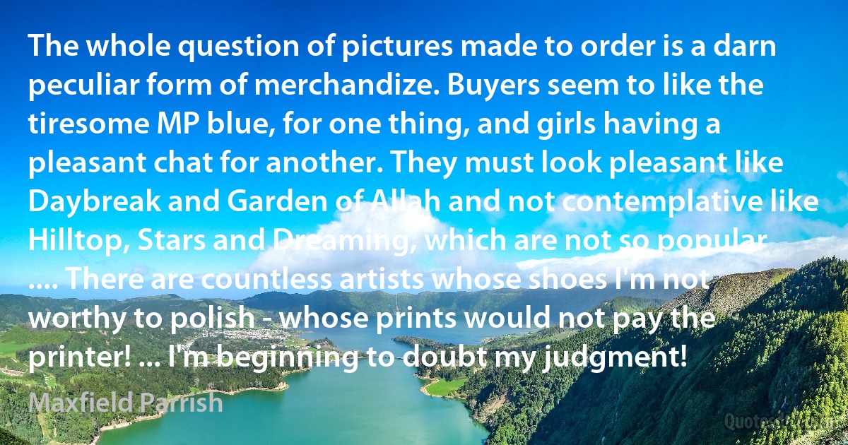 The whole question of pictures made to order is a darn peculiar form of merchandize. Buyers seem to like the tiresome MP blue, for one thing, and girls having a pleasant chat for another. They must look pleasant like Daybreak and Garden of Allah and not contemplative like Hilltop, Stars and Dreaming, which are not so popular .... There are countless artists whose shoes I'm not worthy to polish - whose prints would not pay the printer! ... I'm beginning to doubt my judgment! (Maxfield Parrish)