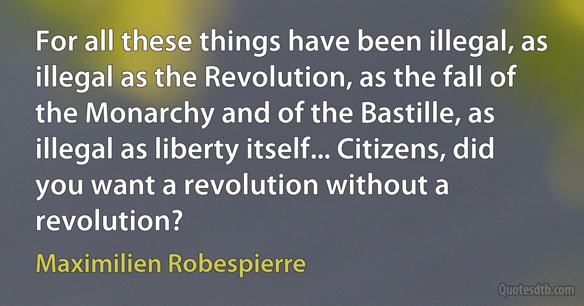 For all these things have been illegal, as illegal as the Revolution, as the fall of the Monarchy and of the Bastille, as illegal as liberty itself... Citizens, did you want a revolution without a revolution? (Maximilien Robespierre)