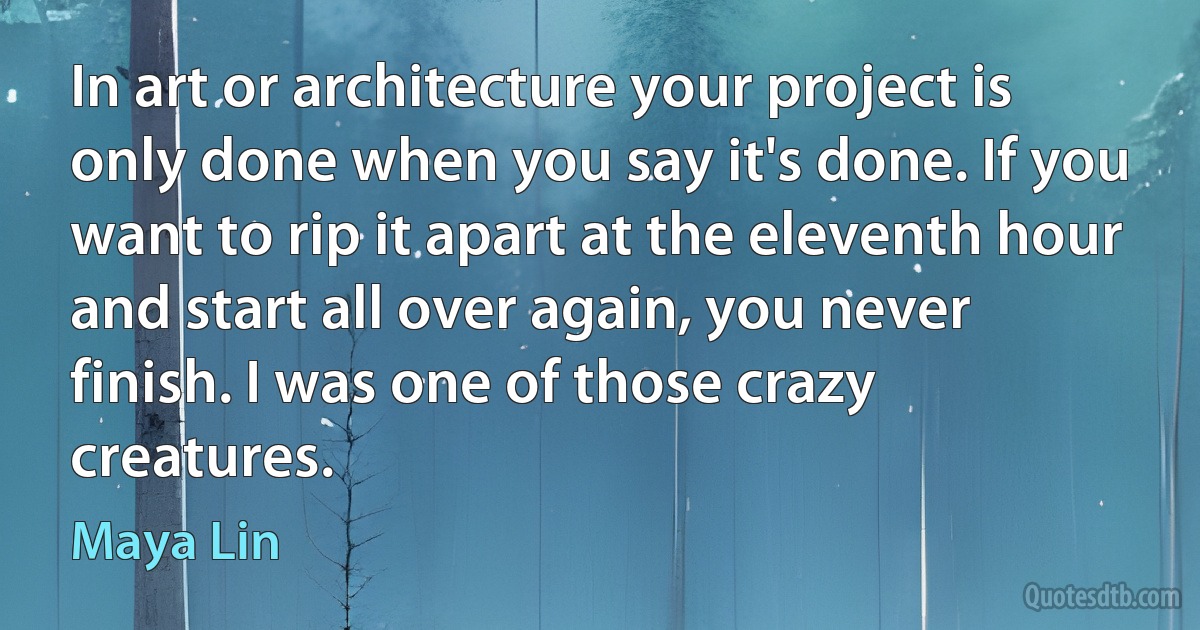 In art or architecture your project is only done when you say it's done. If you want to rip it apart at the eleventh hour and start all over again, you never finish. I was one of those crazy creatures. (Maya Lin)