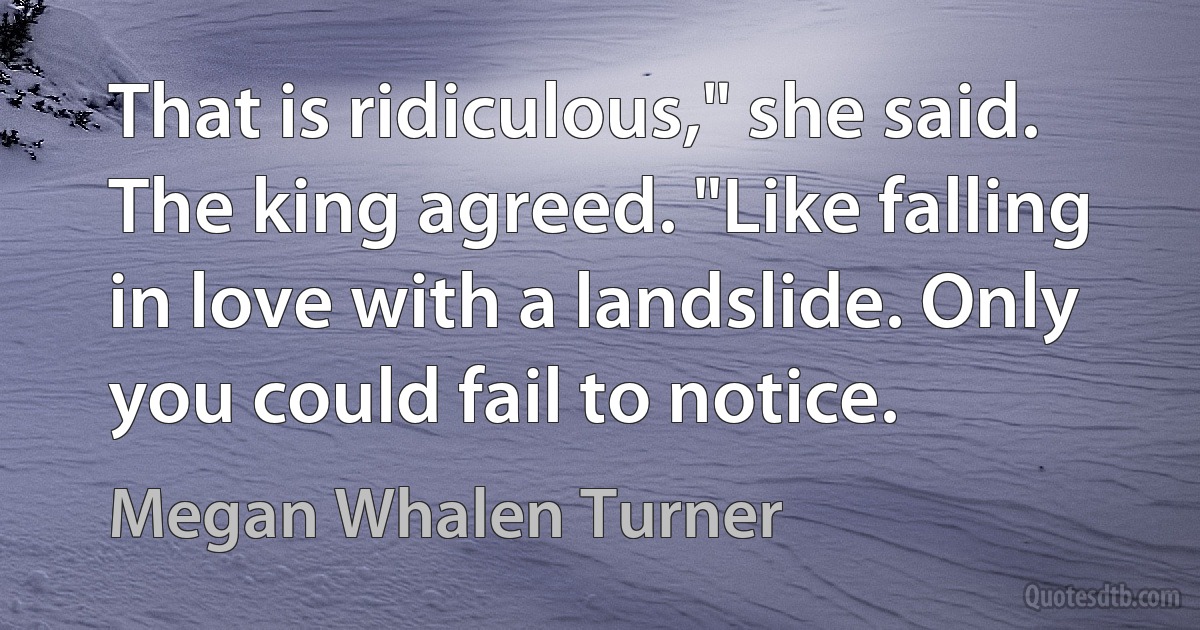 That is ridiculous," she said.
The king agreed. "Like falling in love with a landslide. Only you could fail to notice. (Megan Whalen Turner)