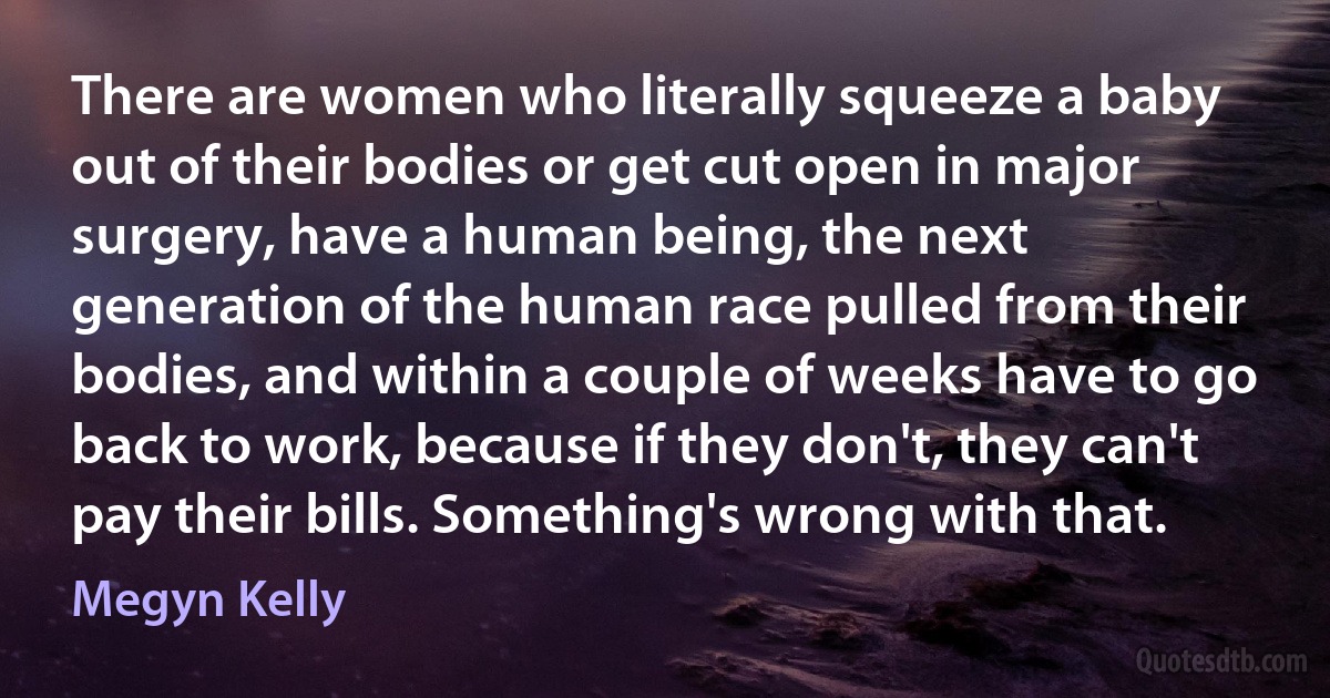 There are women who literally squeeze a baby out of their bodies or get cut open in major surgery, have a human being, the next generation of the human race pulled from their bodies, and within a couple of weeks have to go back to work, because if they don't, they can't pay their bills. Something's wrong with that. (Megyn Kelly)