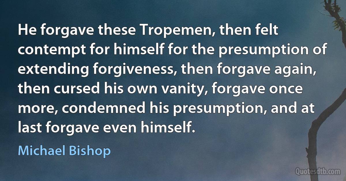 He forgave these Tropemen, then felt contempt for himself for the presumption of extending forgiveness, then forgave again, then cursed his own vanity, forgave once more, condemned his presumption, and at last forgave even himself. (Michael Bishop)