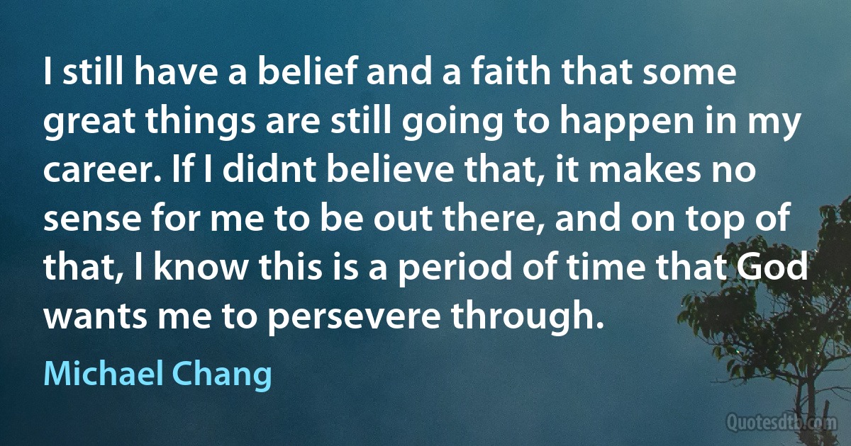 I still have a belief and a faith that some great things are still going to happen in my career. If I didnt believe that, it makes no sense for me to be out there, and on top of that, I know this is a period of time that God wants me to persevere through. (Michael Chang)