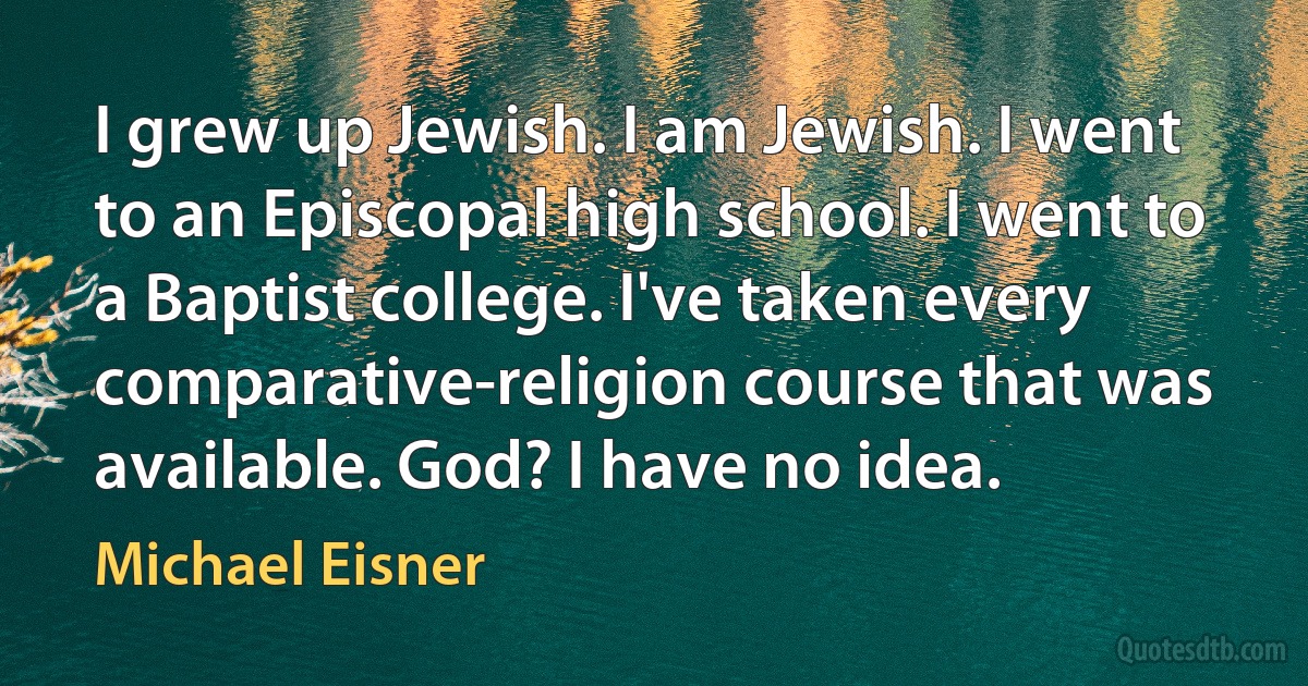 I grew up Jewish. I am Jewish. I went to an Episcopal high school. I went to a Baptist college. I've taken every comparative-religion course that was available. God? I have no idea. (Michael Eisner)