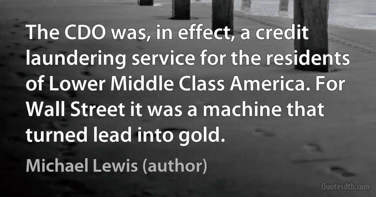 The CDO was, in effect, a credit laundering service for the residents of Lower Middle Class America. For Wall Street it was a machine that turned lead into gold. (Michael Lewis (author))