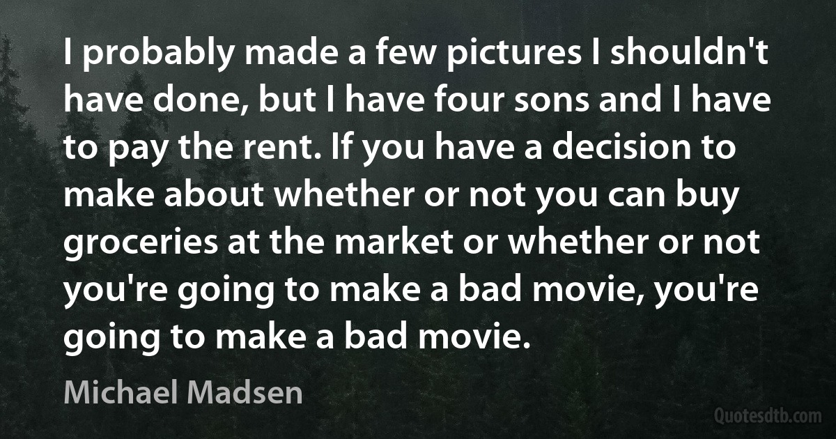 I probably made a few pictures I shouldn't have done, but I have four sons and I have to pay the rent. If you have a decision to make about whether or not you can buy groceries at the market or whether or not you're going to make a bad movie, you're going to make a bad movie. (Michael Madsen)