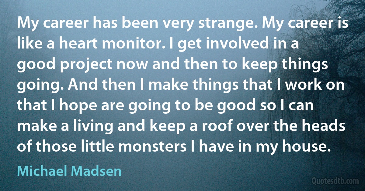 My career has been very strange. My career is like a heart monitor. I get involved in a good project now and then to keep things going. And then I make things that I work on that I hope are going to be good so I can make a living and keep a roof over the heads of those little monsters I have in my house. (Michael Madsen)