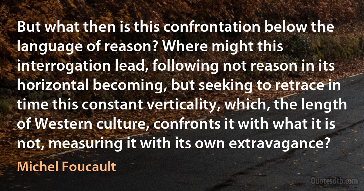 But what then is this confrontation below the language of reason? Where might this interrogation lead, following not reason in its horizontal becoming, but seeking to retrace in time this constant verticality, which, the length of Western culture, confronts it with what it is not, measuring it with its own extravagance? (Michel Foucault)