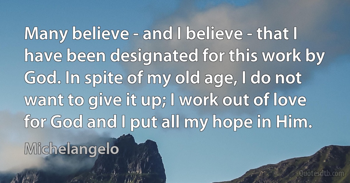 Many believe - and I believe - that I have been designated for this work by God. In spite of my old age, I do not want to give it up; I work out of love for God and I put all my hope in Him. (Michelangelo)