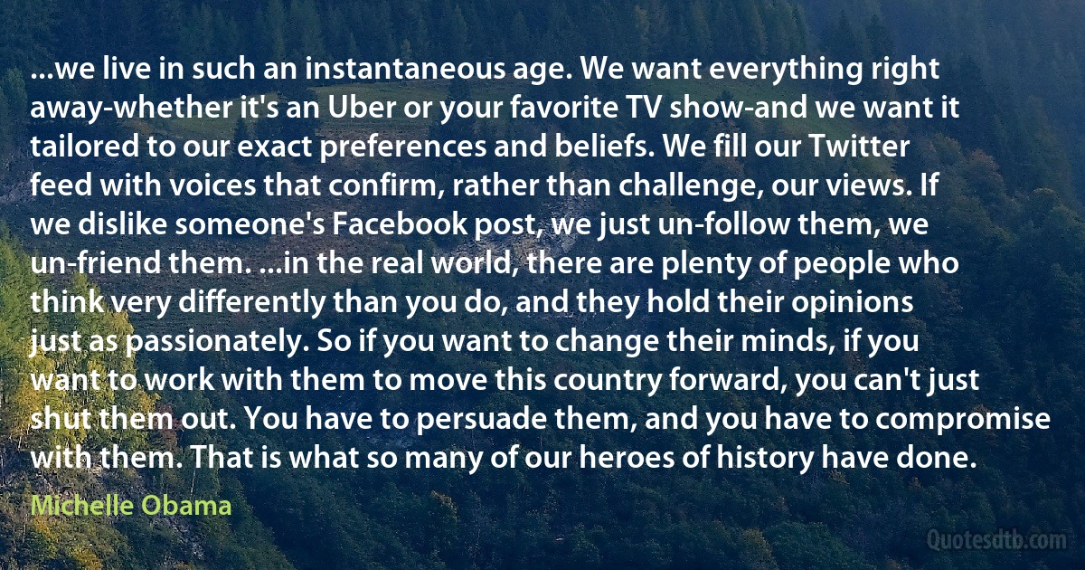 ...we live in such an instantaneous age. We want everything right away-whether it's an Uber or your favorite TV show-and we want it tailored to our exact preferences and beliefs. We fill our Twitter feed with voices that confirm, rather than challenge, our views. If we dislike someone's Facebook post, we just un-follow them, we un-friend them. ...in the real world, there are plenty of people who think very differently than you do, and they hold their opinions just as passionately. So if you want to change their minds, if you want to work with them to move this country forward, you can't just shut them out. You have to persuade them, and you have to compromise with them. That is what so many of our heroes of history have done. (Michelle Obama)