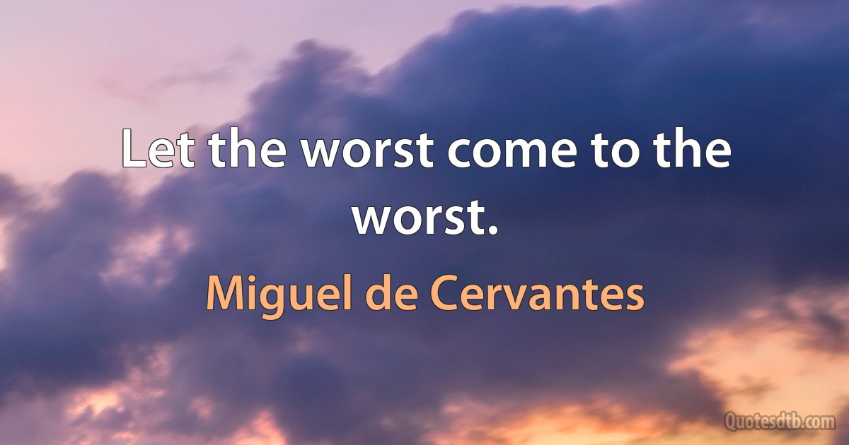 Let the worst come to the worst. (Miguel de Cervantes)