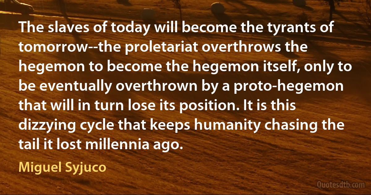 The slaves of today will become the tyrants of tomorrow--the proletariat overthrows the hegemon to become the hegemon itself, only to be eventually overthrown by a proto-hegemon that will in turn lose its position. It is this dizzying cycle that keeps humanity chasing the tail it lost millennia ago. (Miguel Syjuco)