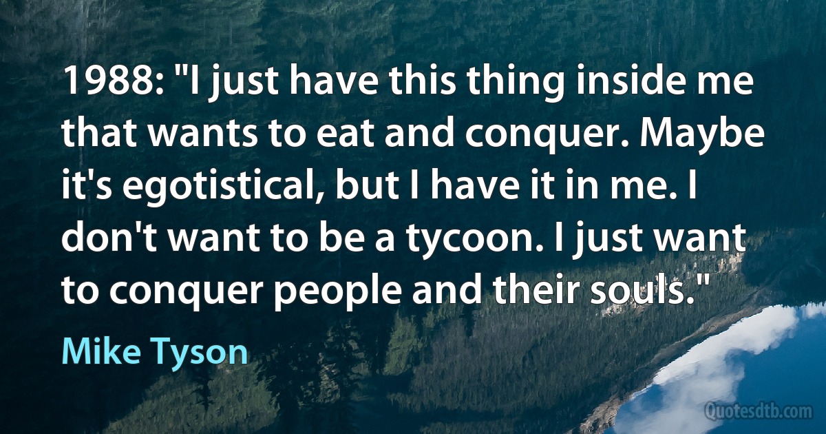 1988: "I just have this thing inside me that wants to eat and conquer. Maybe it's egotistical, but I have it in me. I don't want to be a tycoon. I just want to conquer people and their souls." (Mike Tyson)