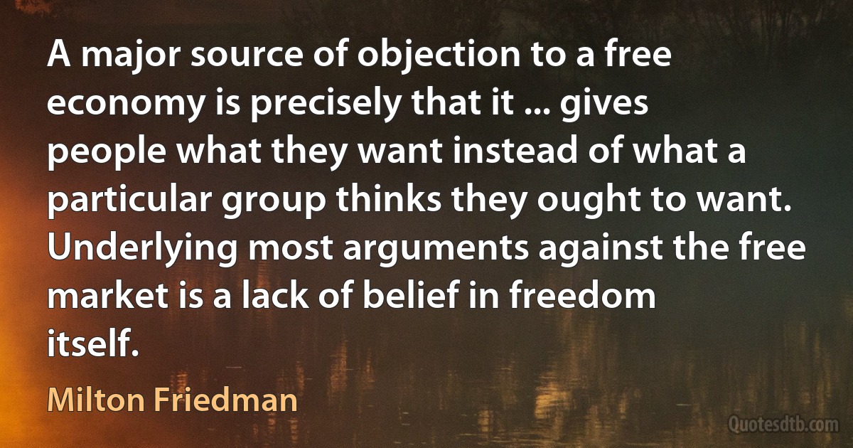 A major source of objection to a free economy is precisely that it ... gives people what they want instead of what a particular group thinks they ought to want. Underlying most arguments against the free market is a lack of belief in freedom itself. (Milton Friedman)