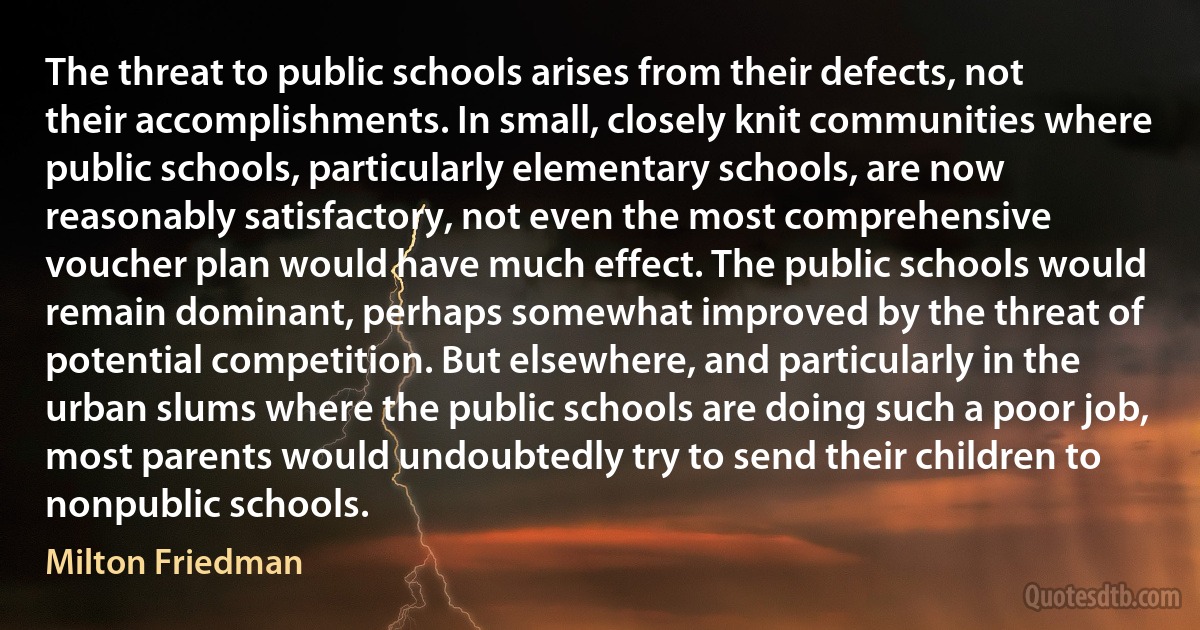 The threat to public schools arises from their defects, not their accomplishments. In small, closely knit communities where public schools, particularly elementary schools, are now reasonably satisfactory, not even the most comprehensive voucher plan would have much effect. The public schools would remain dominant, perhaps somewhat improved by the threat of potential competition. But elsewhere, and particularly in the urban slums where the public schools are doing such a poor job, most parents would undoubtedly try to send their children to nonpublic schools. (Milton Friedman)