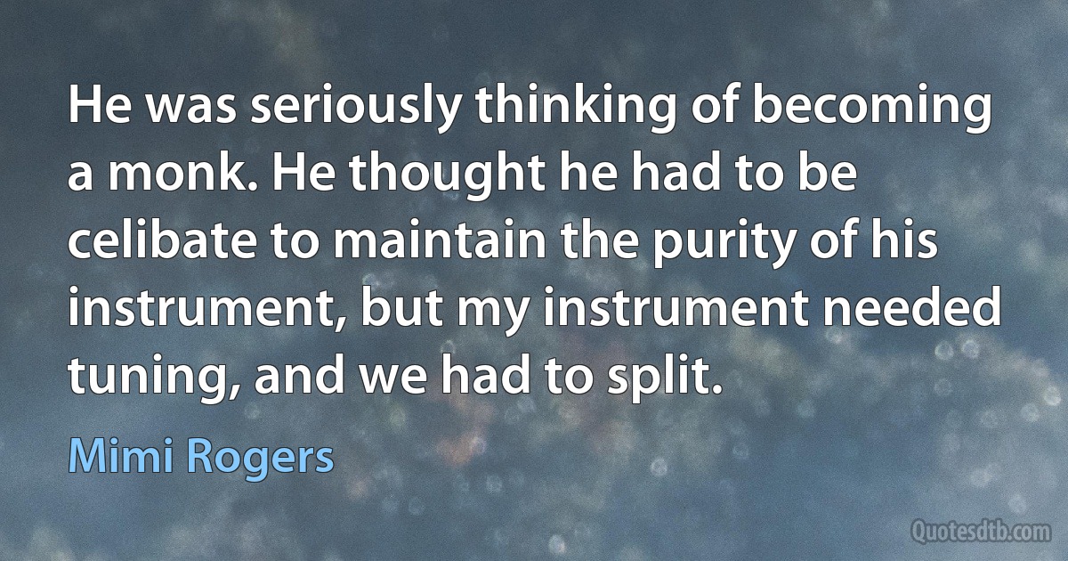 He was seriously thinking of becoming a monk. He thought he had to be celibate to maintain the purity of his instrument, but my instrument needed tuning, and we had to split. (Mimi Rogers)