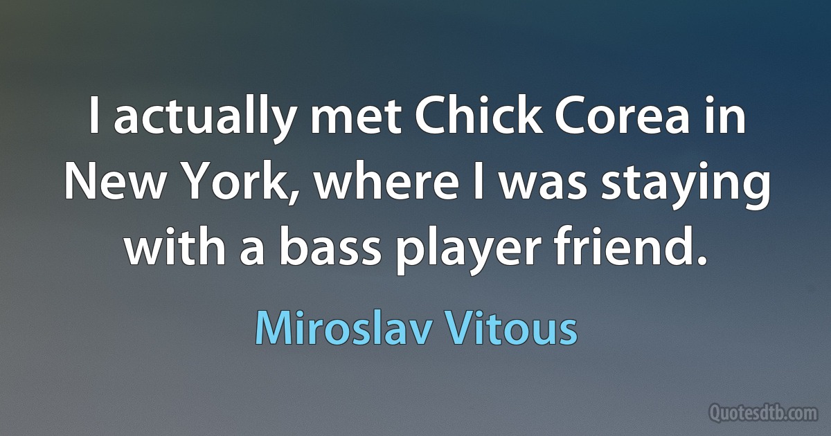 I actually met Chick Corea in New York, where I was staying with a bass player friend. (Miroslav Vitous)