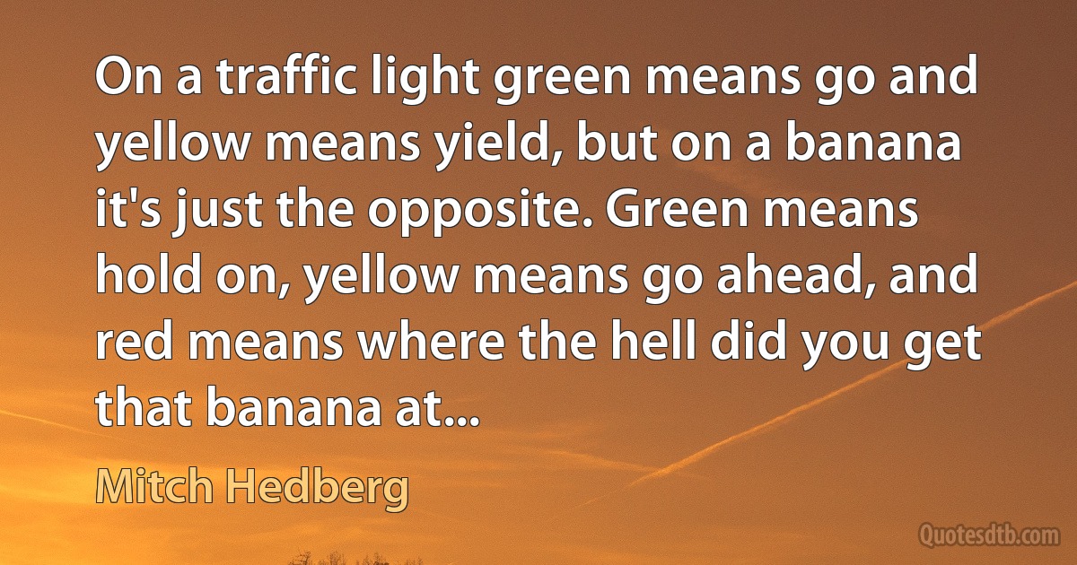 On a traffic light green means go and yellow means yield, but on a banana it's just the opposite. Green means hold on, yellow means go ahead, and red means where the hell did you get that banana at... (Mitch Hedberg)