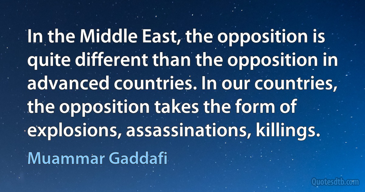 In the Middle East, the opposition is quite different than the opposition in advanced countries. In our countries, the opposition takes the form of explosions, assassinations, killings. (Muammar Gaddafi)