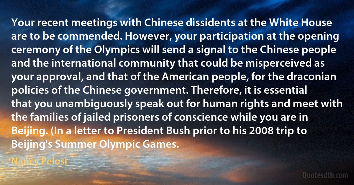 Your recent meetings with Chinese dissidents at the White House are to be commended. However, your participation at the opening ceremony of the Olympics will send a signal to the Chinese people and the international community that could be misperceived as your approval, and that of the American people, for the draconian policies of the Chinese government. Therefore, it is essential that you unambiguously speak out for human rights and meet with the families of jailed prisoners of conscience while you are in Beijing. (In a letter to President Bush prior to his 2008 trip to Beijing's Summer Olympic Games. (Nancy Pelosi)