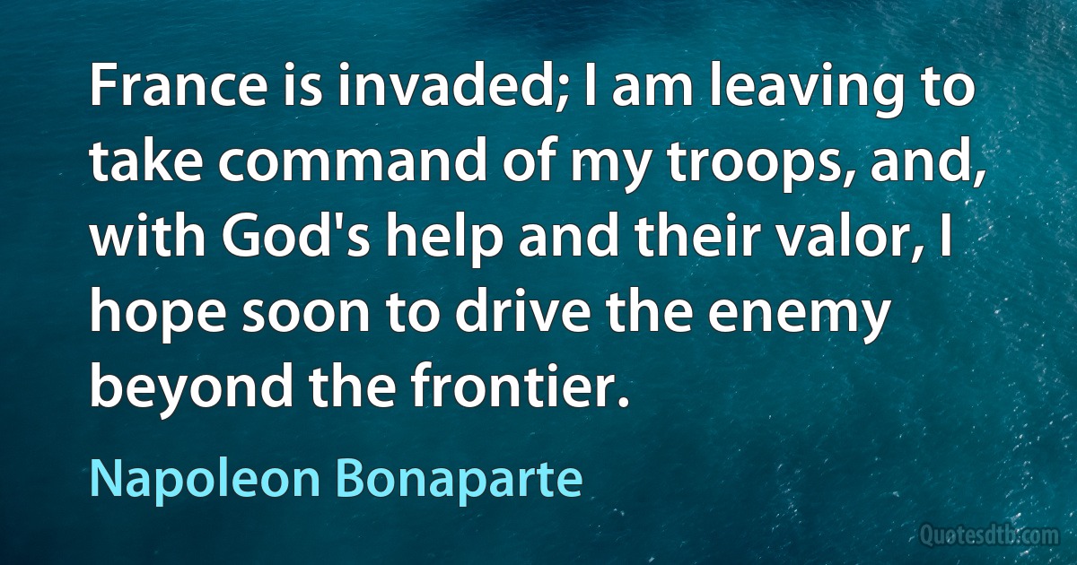 France is invaded; I am leaving to take command of my troops, and, with God's help and their valor, I hope soon to drive the enemy beyond the frontier. (Napoleon Bonaparte)