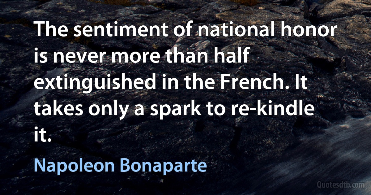 The sentiment of national honor is never more than half extinguished in the French. It takes only a spark to re-kindle it. (Napoleon Bonaparte)