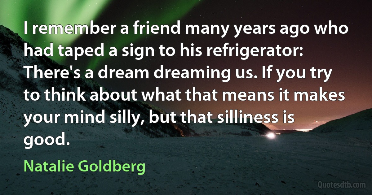 I remember a friend many years ago who had taped a sign to his refrigerator: There's a dream dreaming us. If you try to think about what that means it makes your mind silly, but that silliness is good. (Natalie Goldberg)