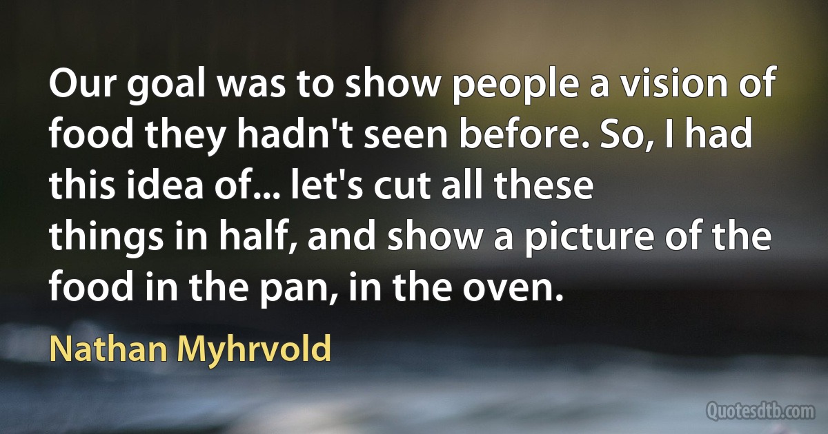 Our goal was to show people a vision of food they hadn't seen before. So, I had this idea of... let's cut all these things in half, and show a picture of the food in the pan, in the oven. (Nathan Myhrvold)