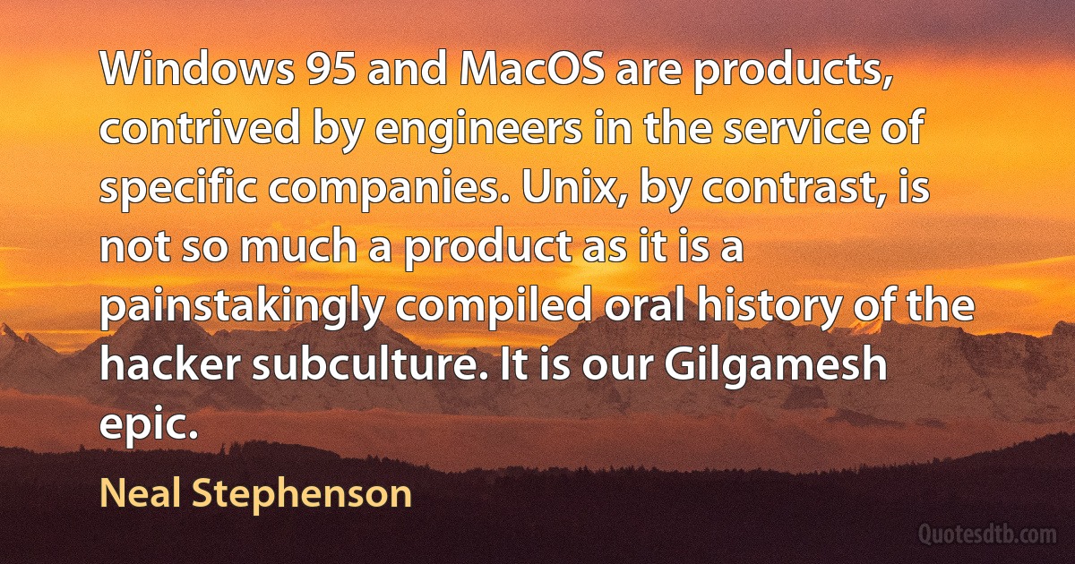 Windows 95 and MacOS are products, contrived by engineers in the service of specific companies. Unix, by contrast, is not so much a product as it is a painstakingly compiled oral history of the hacker subculture. It is our Gilgamesh epic. (Neal Stephenson)